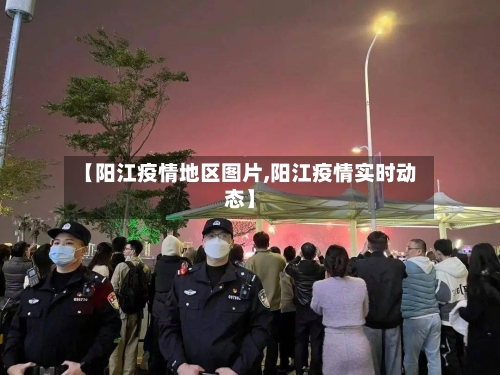 【阳江疫情地区图片,阳江疫情实时动态】