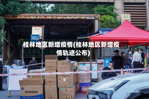 桂林地区新增疫情(桂林地区新增疫情轨迹公布)-第2张图片