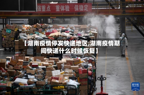 【湖南疫情停发快递地区,湖南疫情期间快递什么时候恢复】-第2张图片