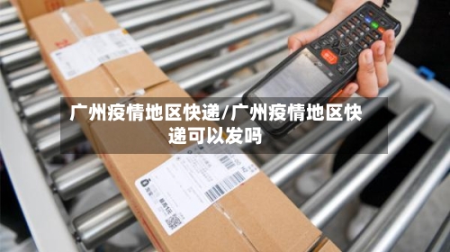 广州疫情地区快递/广州疫情地区快递可以发吗