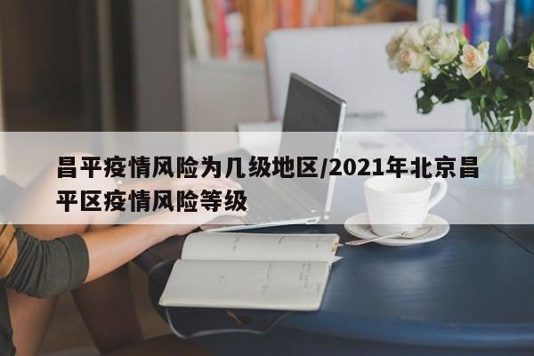 昌平疫情风险为几级地区/2021年北京昌平区疫情风险等级