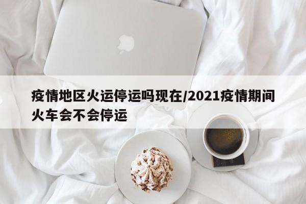 疫情地区火运停运吗现在/2021疫情期间火车会不会停运