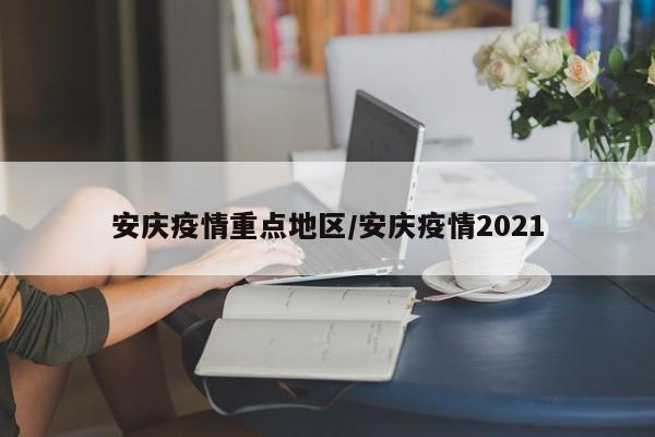安庆疫情重点地区/安庆疫情2021