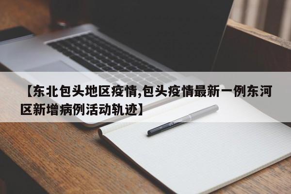 【东北包头地区疫情,包头疫情最新一例东河区新增病例活动轨迹】