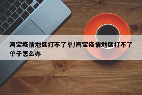 淘宝疫情地区打不了单/淘宝疫情地区打不了单子怎么办