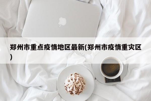 郑州市重点疫情地区最新(郑州市疫情重灾区)