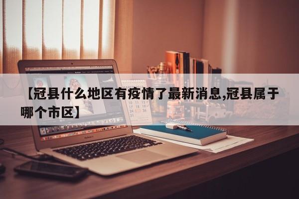 【冠县什么地区有疫情了最新消息,冠县属于哪个市区】