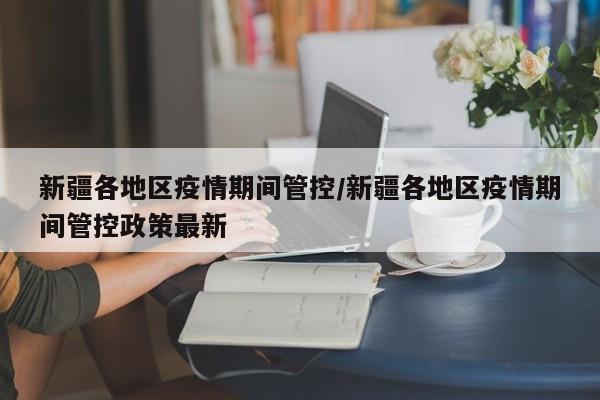 新疆各地区疫情期间管控/新疆各地区疫情期间管控政策最新