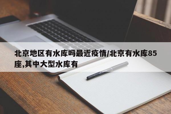 北京地区有水库吗最近疫情/北京有水库85座,其中大型水库有