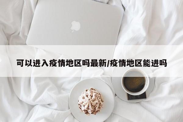 可以进入疫情地区吗最新/疫情地区能进吗