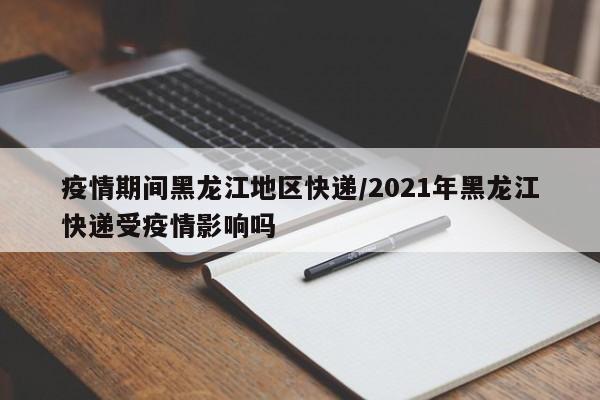 疫情期间黑龙江地区快递/2021年黑龙江快递受疫情影响吗