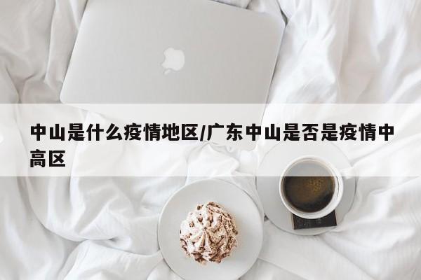 中山是什么疫情地区/广东中山是否是疫情中高区