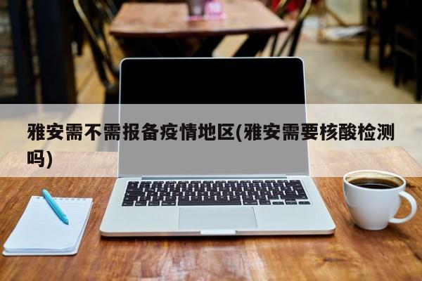 雅安需不需报备疫情地区(雅安需要核酸检测吗)