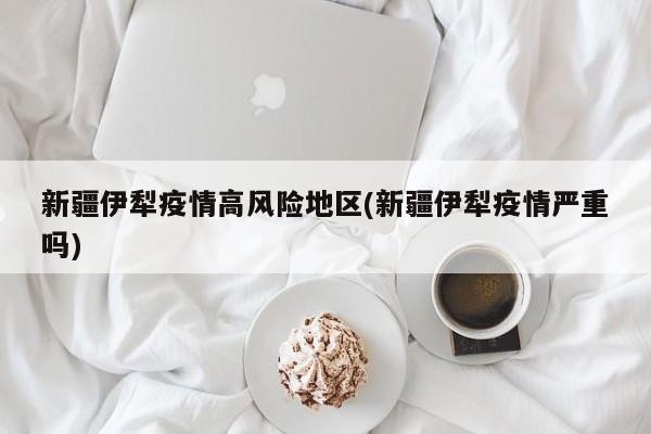 新疆伊犁疫情高风险地区(新疆伊犁疫情严重吗)
