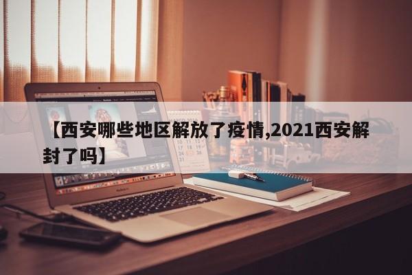 【西安哪些地区解放了疫情,2021西安解封了吗】