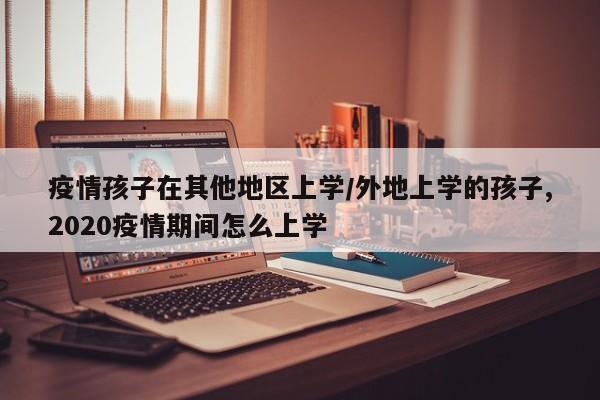 疫情孩子在其他地区上学/外地上学的孩子,2020疫情期间怎么上学