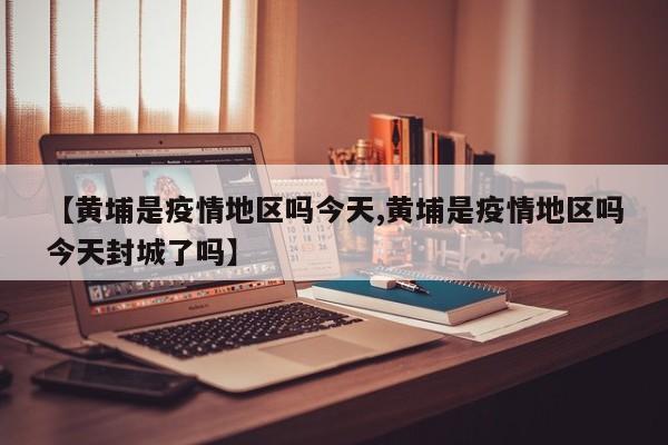 【黄埔是疫情地区吗今天,黄埔是疫情地区吗今天封城了吗】