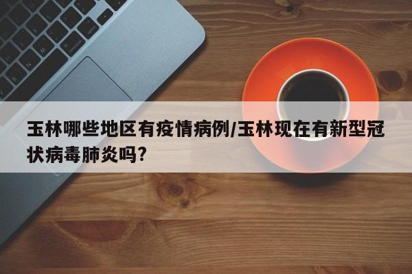 玉林哪些地区有疫情病例/玉林现在有新型冠状病毒肺炎吗?