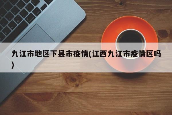 九江市地区下县市疫情(江西九江市疫情区吗)