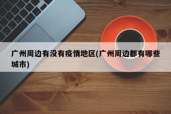 广州周边有没有疫情地区(广州周边都有哪些城市)