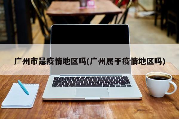 广州市是疫情地区吗(广州属于疫情地区吗)