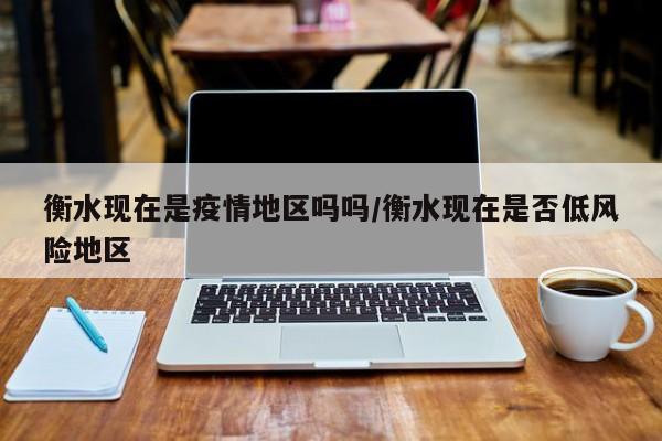 衡水现在是疫情地区吗吗/衡水现在是否低风险地区