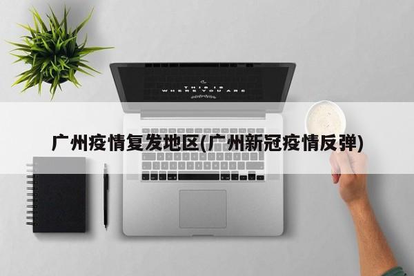 广州疫情复发地区(广州新冠疫情反弹)