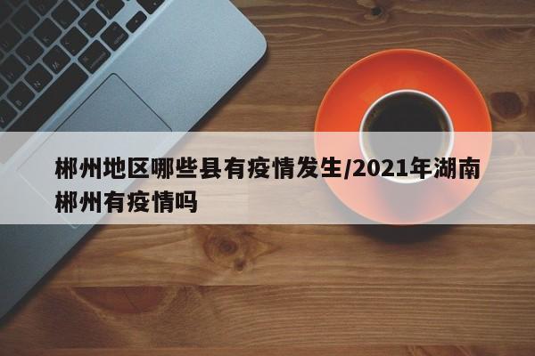郴州地区哪些县有疫情发生/2021年湖南郴州有疫情吗