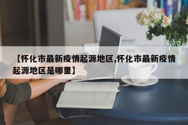 【怀化市最新疫情起源地区,怀化市最新疫情起源地区是哪里】