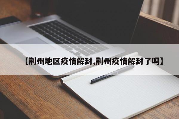 【荆州地区疫情解封,荆州疫情解封了吗】