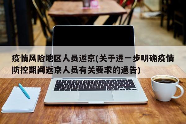 疫情风险地区人员返京(关于进一步明确疫情防控期间返京人员有关要求的通告)