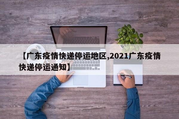 【广东疫情快递停运地区,2021广东疫情快递停运通知】