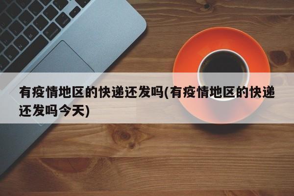 有疫情地区的快递还发吗(有疫情地区的快递还发吗今天)