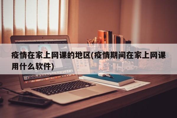 疫情在家上网课的地区(疫情期间在家上网课用什么软件)