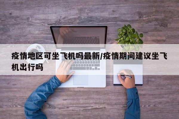 疫情地区可坐飞机吗最新/疫情期间建议坐飞机出行吗