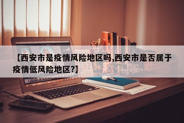 【西安市是疫情风险地区吗,西安市是否属于疫情低风险地区?】
