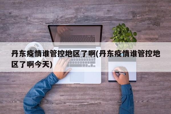 丹东疫情谁管控地区了啊(丹东疫情谁管控地区了啊今天)