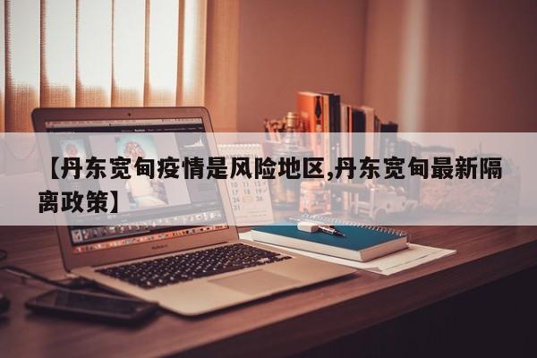 【丹东宽甸疫情是风险地区,丹东宽甸最新隔离政策】
